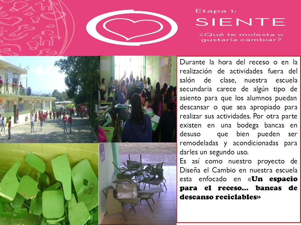 Durante la hora del receso o en la realización de actividades fuera del salón de clase, nuestra escuela secundaria carece de algún tipo de asiento para que los alumnos puedan descansar o que sea apropiado para realizar sus actividades. Por otra parte existen en una bodega bancas en desuso que bien pueden ser remodeladas y acondicionadas para darles un segundo uso.
