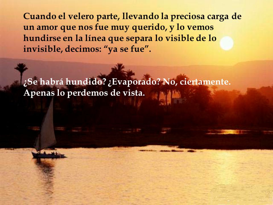 Cuando el velero parte, llevando la preciosa carga de un amor que nos fue muy querido, y lo vemos hundirse en la línea que separa lo visible de lo invisible, decimos: ya se fue .