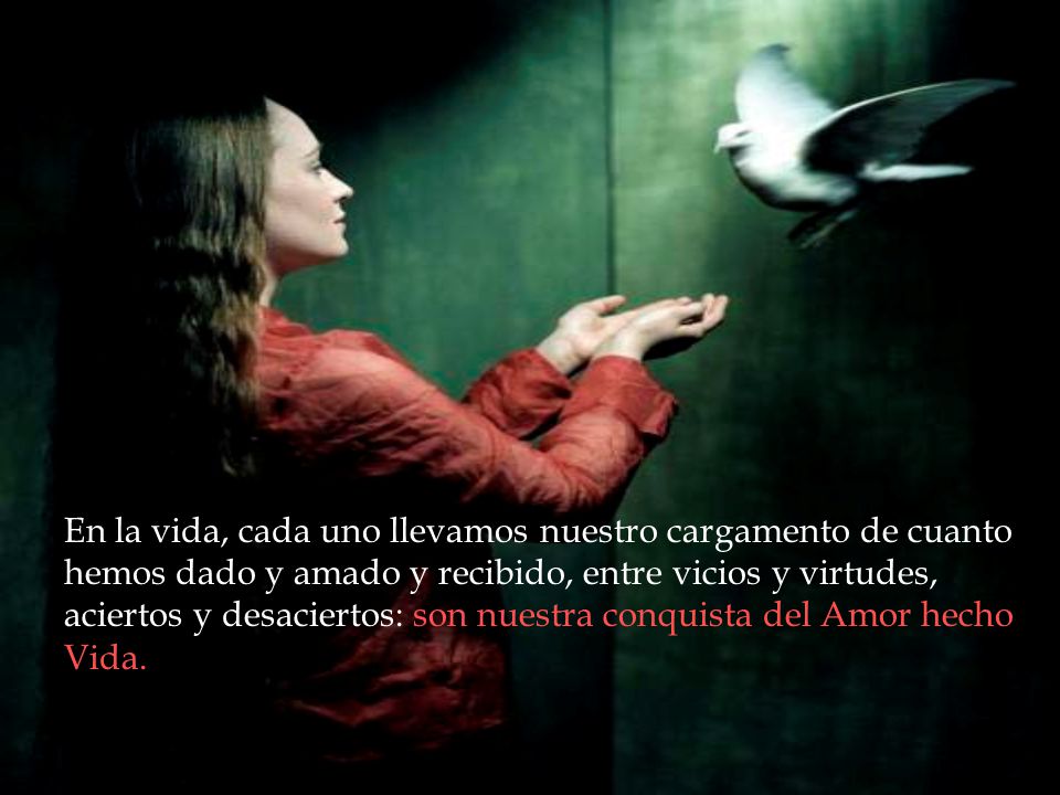 En la vida, cada uno llevamos nuestro cargamento de cuanto hemos dado y amado y recibido, entre vicios y virtudes, aciertos y desaciertos: son nuestra conquista del Amor hecho Vida.