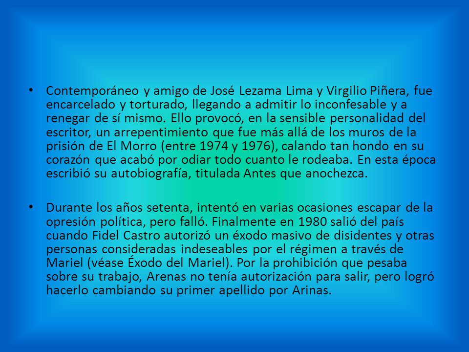 Contemporáneo y amigo de José Lezama Lima y Virgilio Piñera, fue encarcelado y torturado, llegando a admitir lo inconfesable y a renegar de sí mismo. Ello provocó, en la sensible personalidad del escritor, un arrepentimiento que fue más allá de los muros de la prisión de El Morro (entre 1974 y 1976), calando tan hondo en su corazón que acabó por odiar todo cuanto le rodeaba. En esta época escribió su autobiografía, titulada Antes que anochezca.