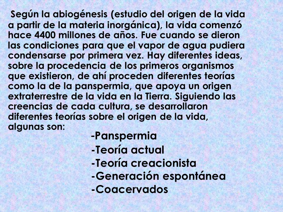 Según la abiogénesis (estudio del origen de la vida a partir de la materia inorgánica), la vida comenzó hace 4400 millones de años. Fue cuando se dieron las condiciones para que el vapor de agua pudiera condensarse por primera vez. Hay diferentes ideas, sobre la procedencia de los primeros organismos que existieron, de ahí proceden diferentes teorías como la de la panspermia, que apoya un origen extraterrestre de la vida en la Tierra. Siguiendo las creencias de cada cultura, se desarrollaron diferentes teorías sobre el origen de la vida, algunas son: