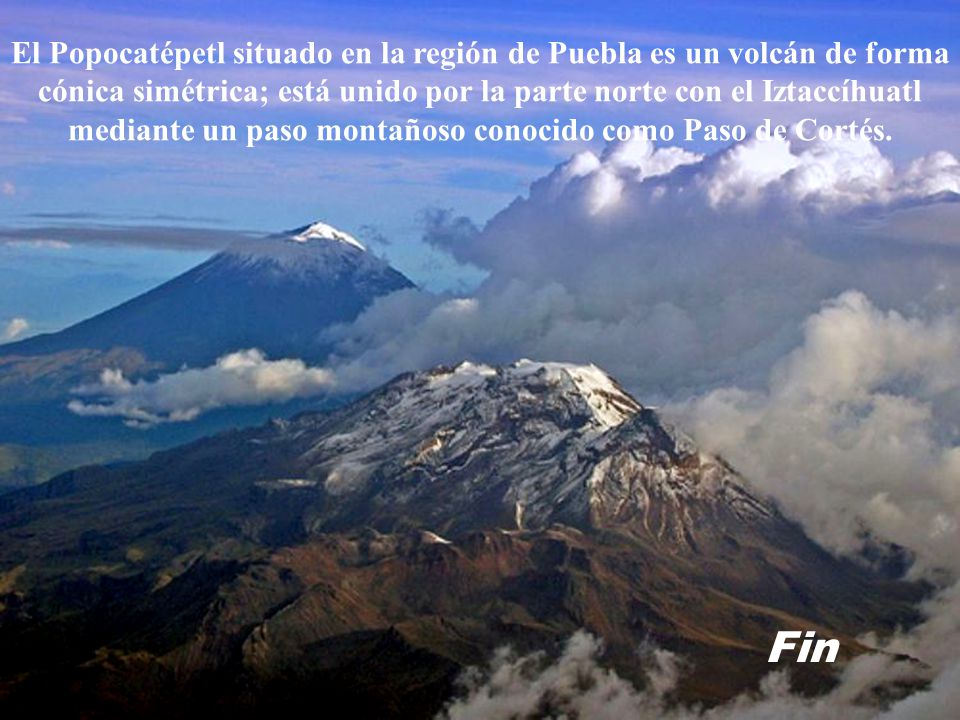 El Popocatépetl situado en la región de Puebla es un volcán de forma cónica simétrica; está unido por la parte norte con el Iztaccíhuatl mediante un paso montañoso conocido como Paso de Cortés.