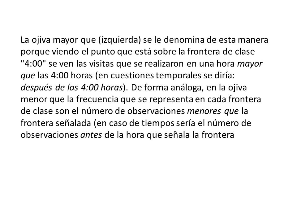 La ojiva mayor que (izquierda) se le denomina de esta manera porque viendo el punto que está sobre la frontera de clase 4:00 se ven las visitas que se realizaron en una hora mayor que las 4:00 horas (en cuestiones temporales se diría: después de las 4:00 horas).