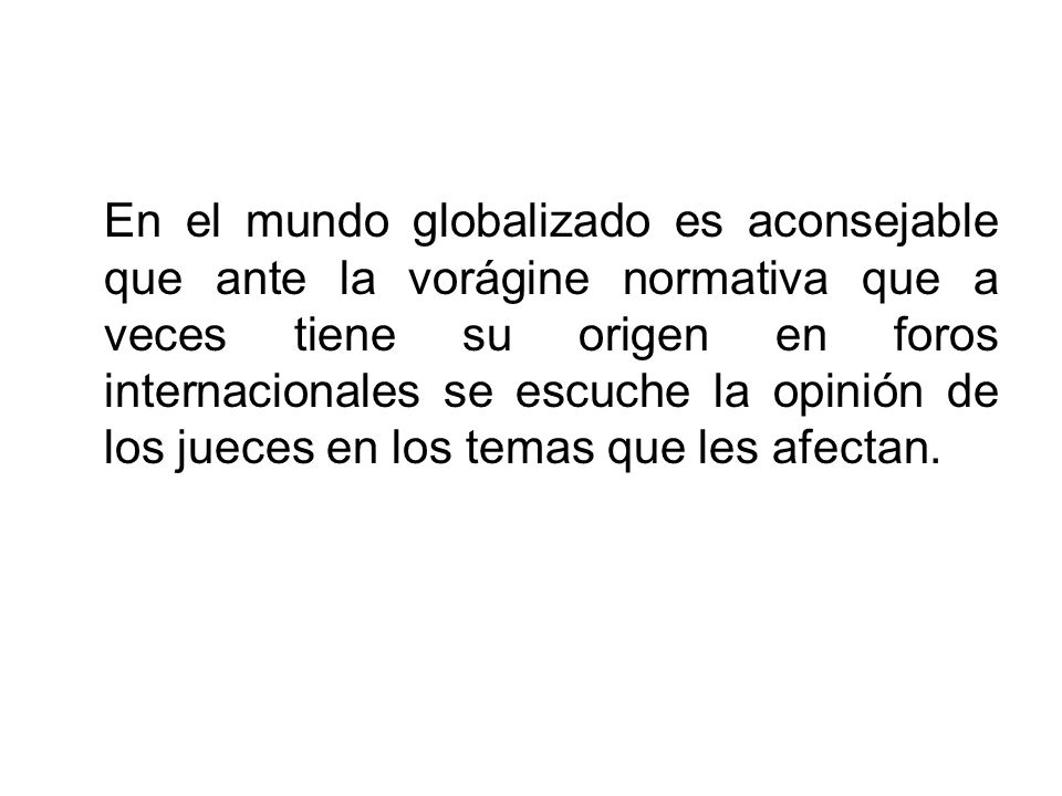 En el mundo globalizado es aconsejable que ante la vorágine normativa que a veces tiene su origen en foros internacionales se escuche la opinión de los jueces en los temas que les afectan.
