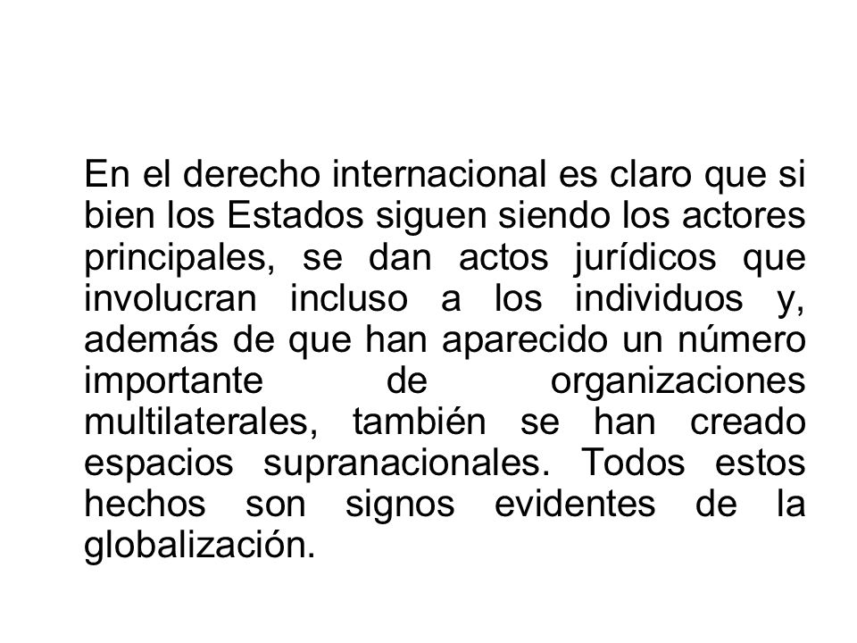 En el derecho internacional es claro que si bien los Estados siguen siendo los actores principales, se dan actos jurídicos que involucran incluso a los individuos y, además de que han aparecido un número importante de organizaciones multilaterales, también se han creado espacios supranacionales.