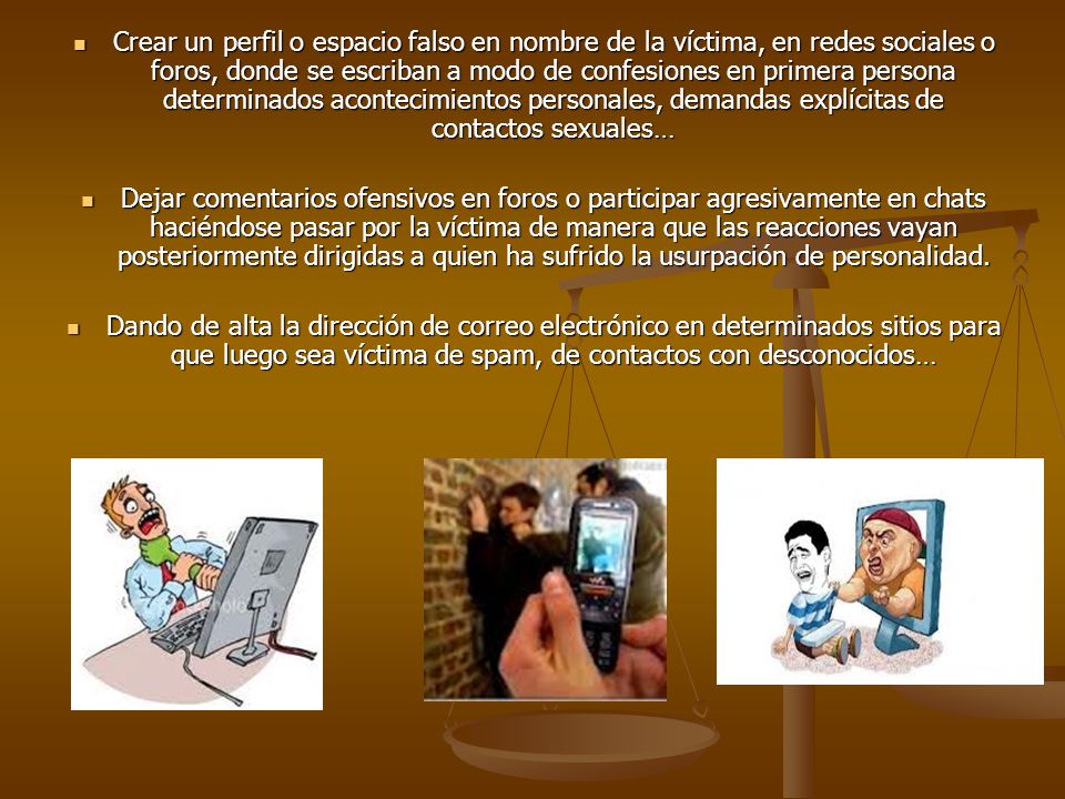 Crear un perfil o espacio falso en nombre de la víctima, en redes sociales o foros, donde se escriban a modo de confesiones en primera persona determinados acontecimientos personales, demandas explícitas de contactos sexuales…
