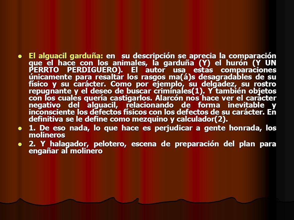 El alguacil garduña: en su descripción se aprecia la comparación que el hace con los animales, la garduña (Y) el hurón (Y UN PERRTO PERDIGUERO). El autor usa estas comparaciones únicamente para resaltar los rasgos ma(á)s desagradables de su físico y su carácter. Como por ejemplo, su delgadez, su rostro repugnante y el deseo de buscar criminales(1). Y también objetos con los cuales quería castigarlos. Alarcón nos hace ver el carácter negativo del alguacil, relacionando de forma inevitable y inconsciente los defectos físicos con los defectos de su carácter. En definitiva se le define como mezquino y calculador(2).