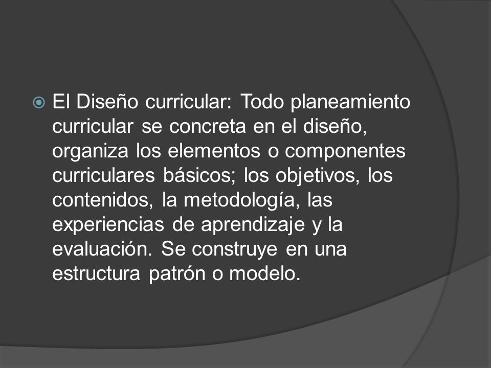 El Diseño curricular: Todo planeamiento curricular se concreta en el diseño, organiza los elementos o componentes curriculares básicos; los objetivos, los contenidos, la metodología, las experiencias de aprendizaje y la evaluación.