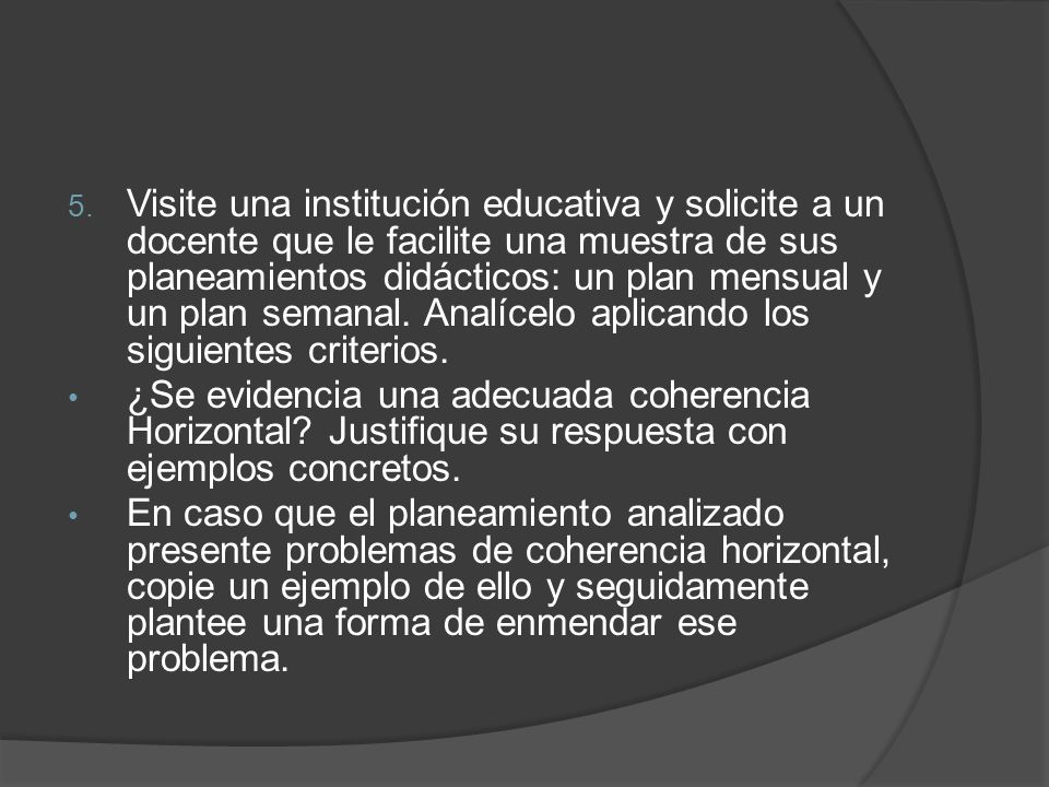 Visite una institución educativa y solicite a un docente que le facilite una muestra de sus planeamientos didácticos: un plan mensual y un plan semanal. Analícelo aplicando los siguientes criterios.