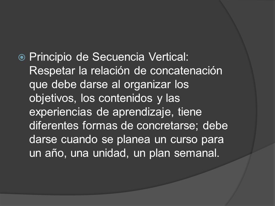 Principio de Secuencia Vertical: Respetar la relación de concatenación que debe darse al organizar los objetivos, los contenidos y las experiencias de aprendizaje, tiene diferentes formas de concretarse; debe darse cuando se planea un curso para un año, una unidad, un plan semanal.