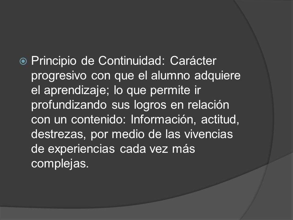 Principio de Continuidad: Carácter progresivo con que el alumno adquiere el aprendizaje; lo que permite ir profundizando sus logros en relación con un contenido: Información, actitud, destrezas, por medio de las vivencias de experiencias cada vez más complejas.