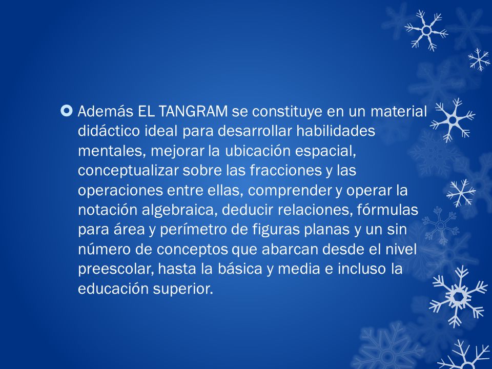 Además EL TANGRAM se constituye en un material didáctico ideal para desarrollar habilidades mentales, mejorar la ubicación espacial, conceptualizar sobre las fracciones y las operaciones entre ellas, comprender y operar la notación algebraica, deducir relaciones, fórmulas para área y perímetro de figuras planas y un sin número de conceptos que abarcan desde el nivel preescolar, hasta la básica y media e incluso la educación superior.