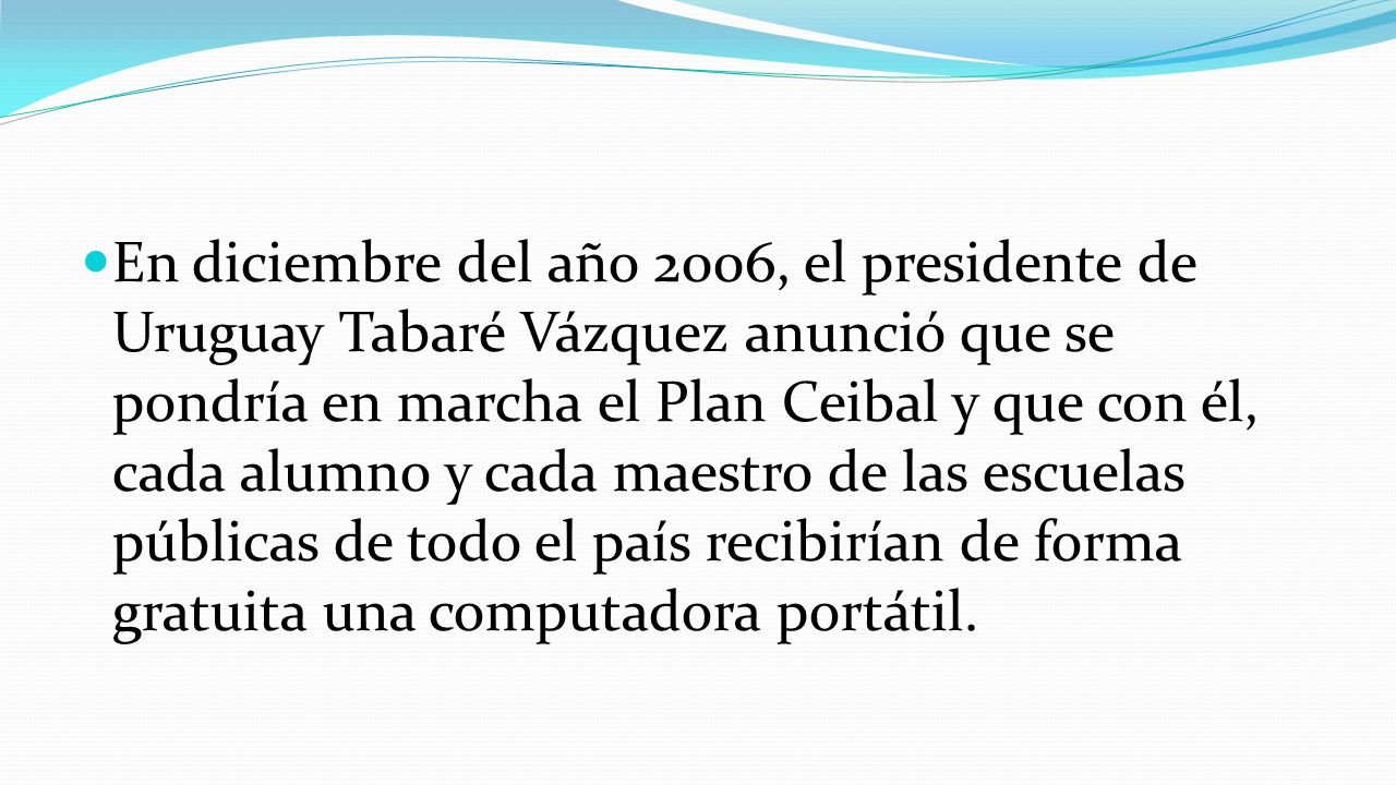 En diciembre del año 2006, el presidente de Uruguay Tabaré Vázquez anunció que se pondría en marcha el Plan Ceibal y que con él, cada alumno y cada maestro de las escuelas públicas de todo el país recibirían de forma gratuita una computadora portátil.