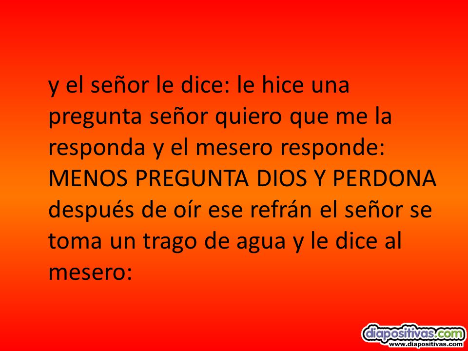 y el señor le dice: le hice una pregunta señor quiero que me la responda y el mesero responde: MENOS PREGUNTA DIOS Y PERDONA después de oír ese refrán el señor se toma un trago de agua y le dice al mesero: