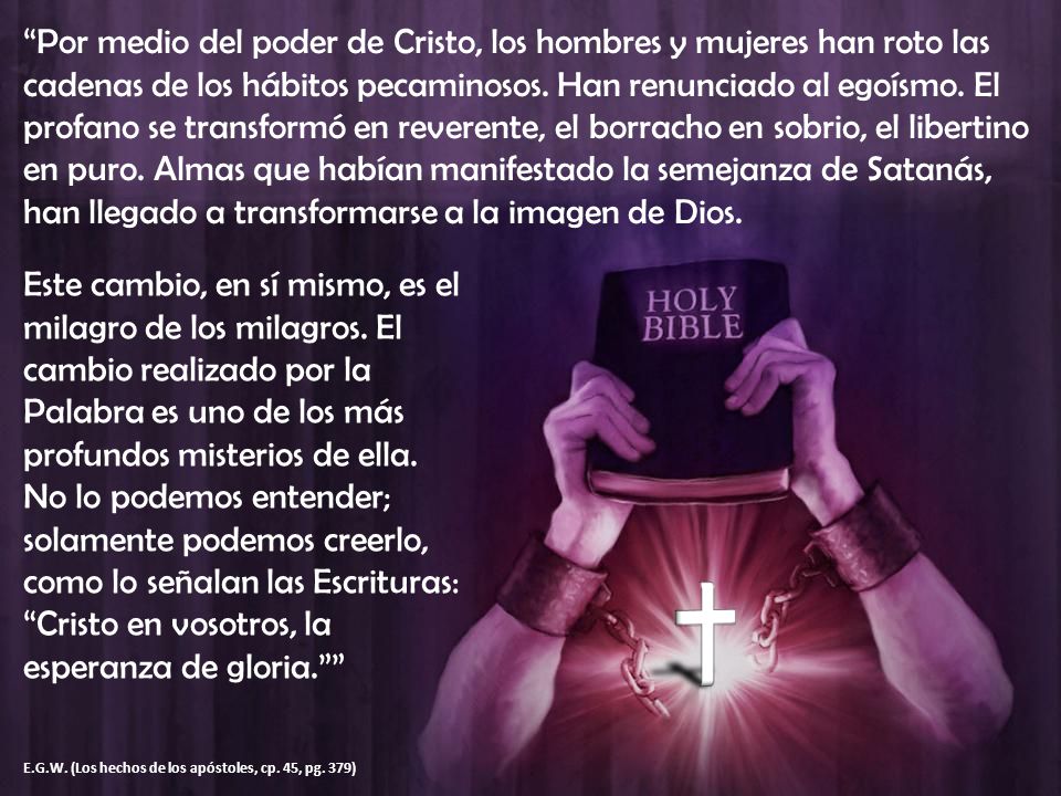 Por medio del poder de Cristo, los hombres y mujeres han roto las cadenas de los hábitos pecaminosos. Han renunciado al egoísmo. El profano se transformó en reverente, el borracho en sobrio, el libertino en puro. Almas que habían manifestado la semejanza de Satanás, han llegado a transformarse a la imagen de Dios.