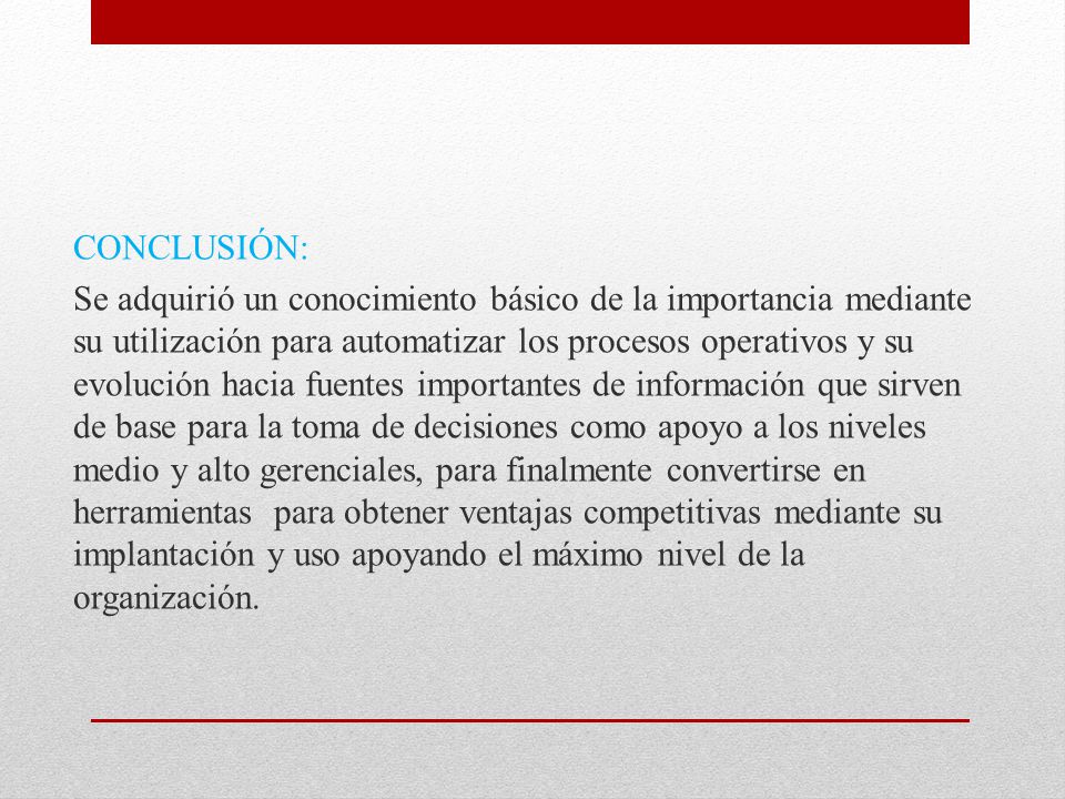 CONCLUSIÓN: Se adquirió un conocimiento básico de la importancia mediante su utilización para automatizar los procesos operativos y su evolución hacia fuentes importantes de información que sirven de base para la toma de decisiones como apoyo a los niveles medio y alto gerenciales, para finalmente convertirse en herramientas para obtener ventajas competitivas mediante su implantación y uso apoyando el máximo nivel de la organización.
