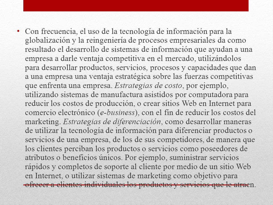 Con frecuencia, el uso de la tecnología de información para la globalización y la reingeniería de procesos empresariales da como resultado el desarrollo de sistemas de información que ayudan a una empresa a darle ventaja competitiva en el mercado, utilizándolos para desarrollar productos, servicios, procesos y capacidades que dan a una empresa una ventaja estratégica sobre las fuerzas competitivas que enfrenta una empresa.