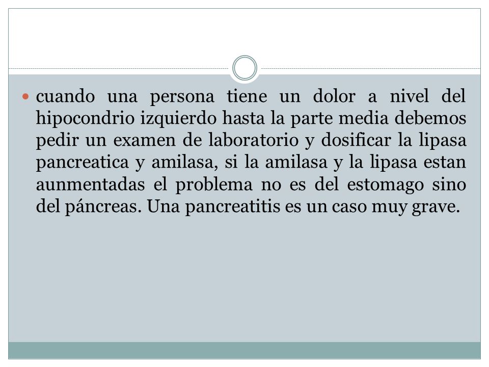 cuando una persona tiene un dolor a nivel del hipocondrio izquierdo hasta la parte media debemos pedir un examen de laboratorio y dosificar la lipasa pancreatica y amilasa, si la amilasa y la lipasa estan aunmentadas el problema no es del estomago sino del páncreas.