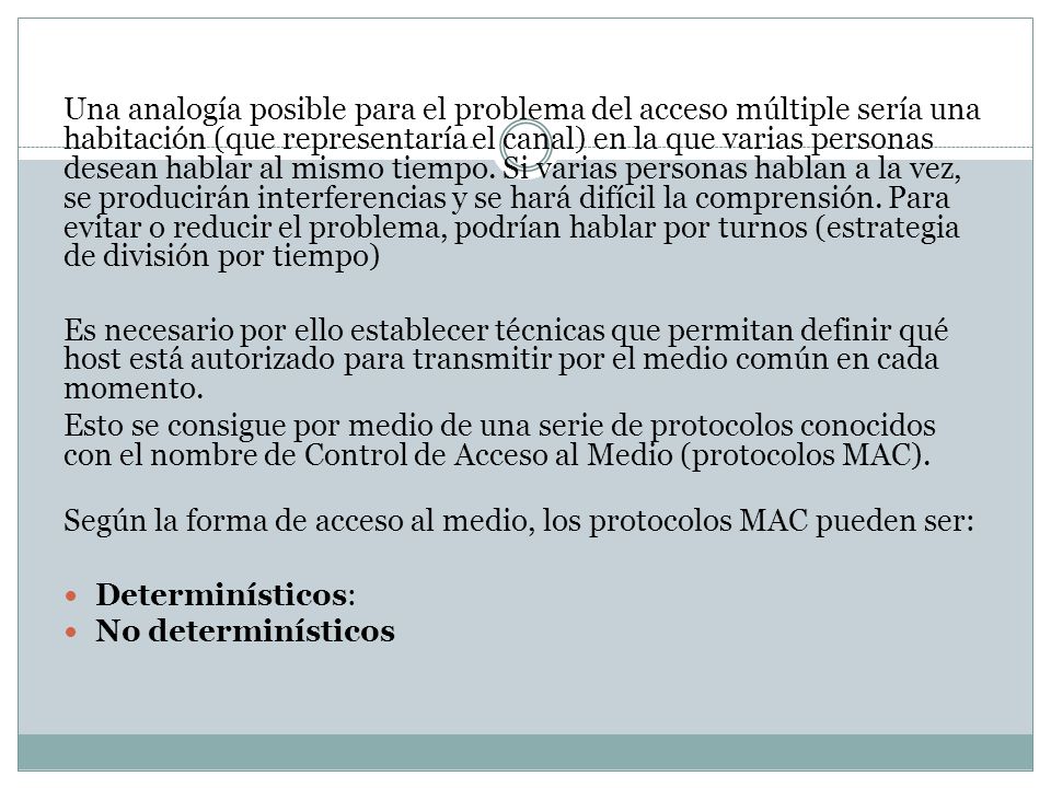 Una analogía posible para el problema del acceso múltiple sería una habitación (que representaría el canal) en la que varias personas desean hablar al mismo tiempo. Si varias personas hablan a la vez, se producirán interferencias y se hará difícil la comprensión. Para evitar o reducir el problema, podrían hablar por turnos (estrategia de división por tiempo)