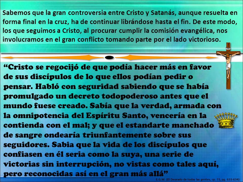 Sabemos que la gran controversia entre Cristo y Satanás, aunque resuelta en forma final en la cruz, ha de continuar librándose hasta el fin. De este modo, los que seguimos a Cristo, al procurar cumplir la comisión evangélica, nos involucramos en el gran conflicto tomando parte por el lado victorioso.