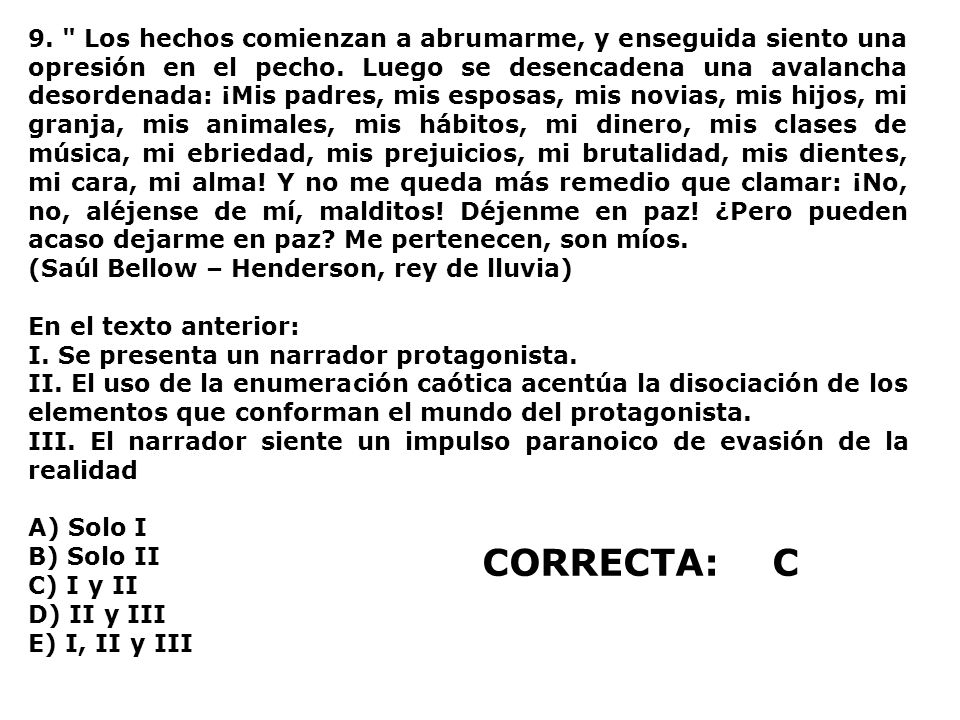 9. Los hechos comienzan a abrumarme, y enseguida siento una opresión en el pecho. Luego se desencadena una avalancha desordenada: ¡Mis padres, mis esposas, mis novias, mis hijos, mi granja, mis animales, mis hábitos, mi dinero, mis clases de música, mi ebriedad, mis prejuicios, mi brutalidad, mis dientes, mi cara, mi alma! Y no me queda más remedio que clamar: ¡No, no, aléjense de mí, malditos! Déjenme en paz! ¿Pero pueden acaso dejarme en paz Me pertenecen, son míos.