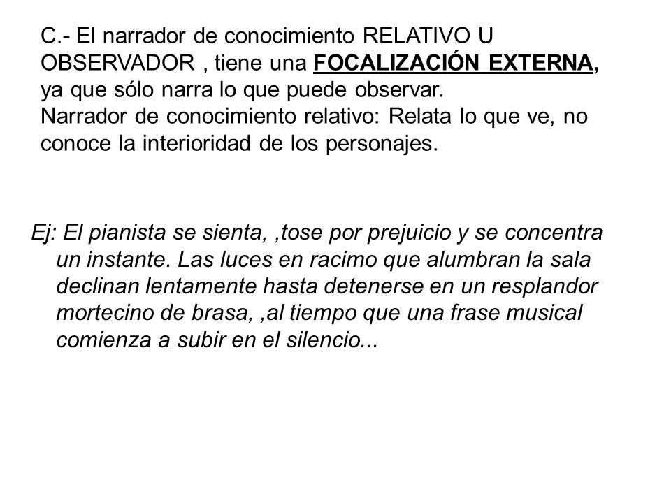 C.- El narrador de conocimiento RELATIVO U OBSERVADOR , tiene una FOCALIZACIÓN EXTERNA, ya que sólo narra lo que puede observar. Narrador de conocimiento relativo: Relata lo que ve, no conoce la interioridad de los personajes.