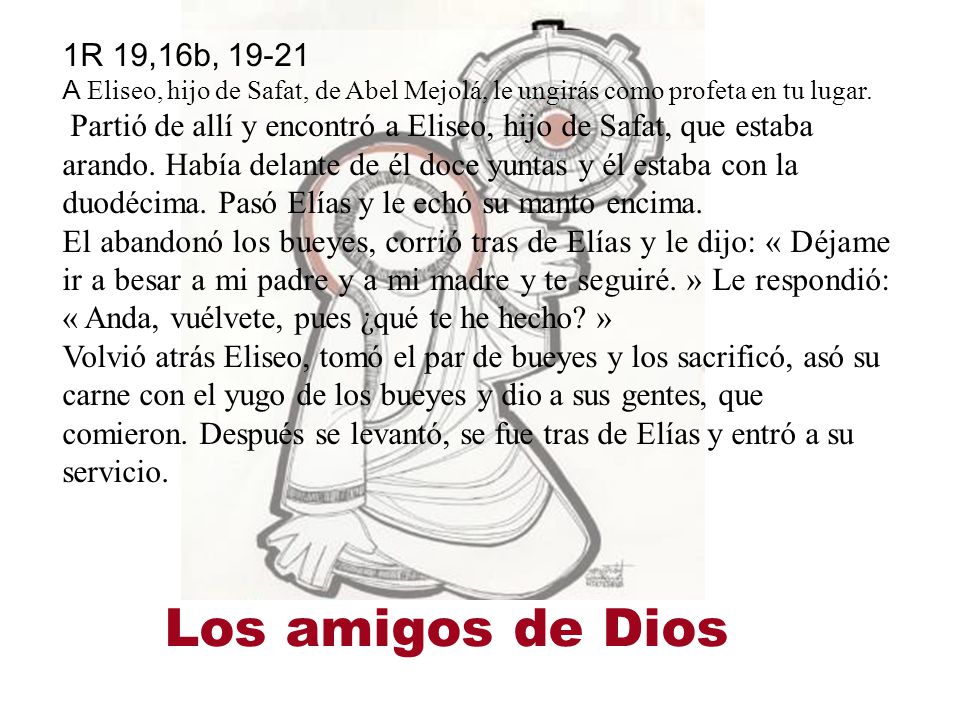 1R 19,16b, A Eliseo, hijo de Safat, de Abel Mejolá, le ungirás como profeta en tu lugar. Partió de allí y encontró a Eliseo, hijo de Safat, que estaba arando. Había delante de él doce yuntas y él estaba con la duodécima. Pasó Elías y le echó su manto encima.