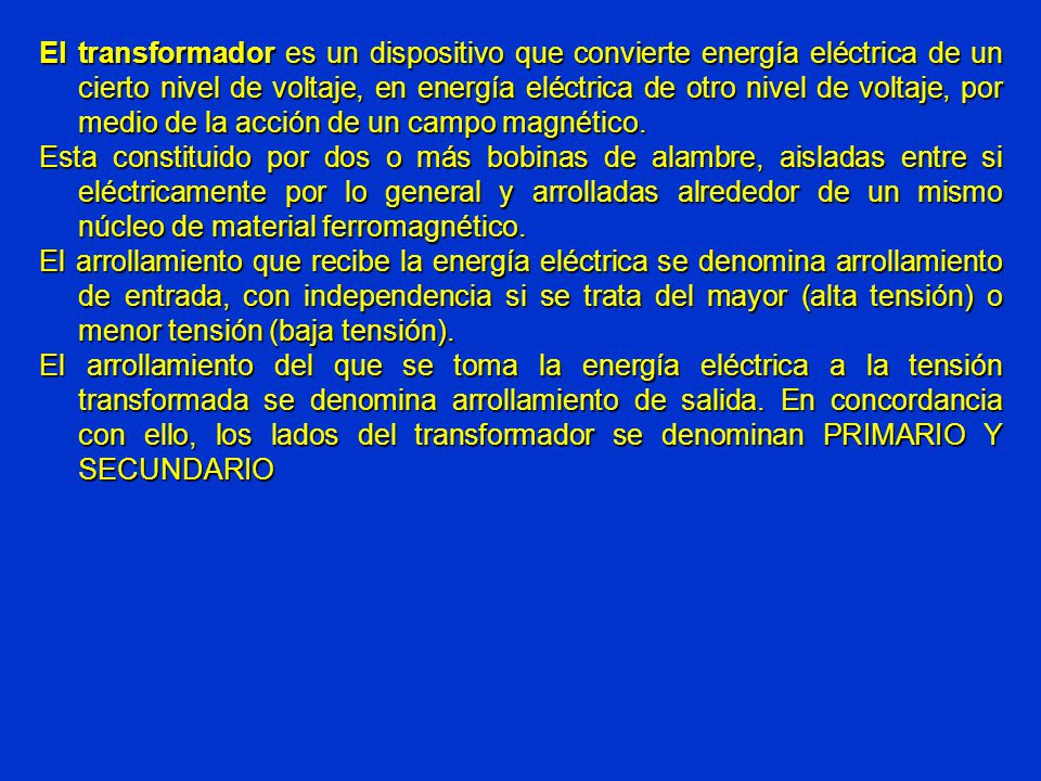 El transformador es un dispositivo que convierte energía eléctrica de un cierto nivel de voltaje, en energía eléctrica de otro nivel de voltaje, por medio de la acción de un campo magnético.