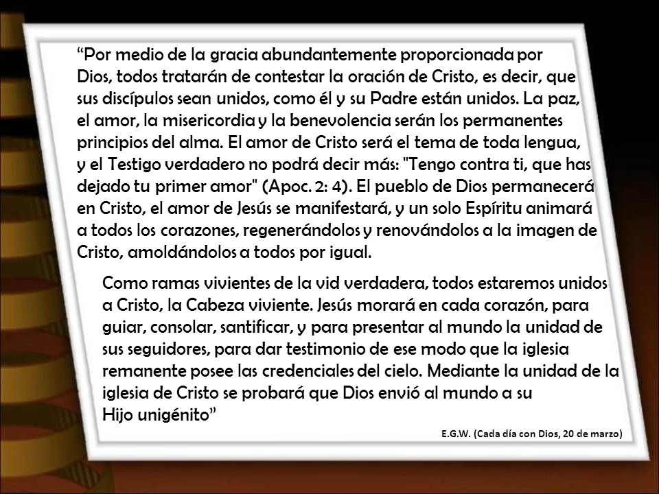Por medio de la gracia abundantemente proporcionada por Dios, todos tratarán de contestar la oración de Cristo, es decir, que sus discípulos sean unidos, como él y su Padre están unidos. La paz, el amor, la misericordia y la benevolencia serán los permanentes principios del alma. El amor de Cristo será el tema de toda lengua, y el Testigo verdadero no podrá decir más: Tengo contra ti, que has dejado tu primer amor (Apoc. 2: 4). El pueblo de Dios permanecerá en Cristo, el amor de Jesús se manifestará, y un solo Espíritu animará a todos los corazones, regenerándolos y renovándolos a la imagen de Cristo, amoldándolos a todos por igual.
