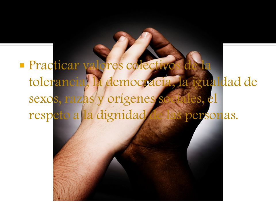 Practicar valores colectivos de la tolerancia, la democracia, la igualdad de sexos, razas y orígenes sociales, el respeto a la dignidad de las personas.