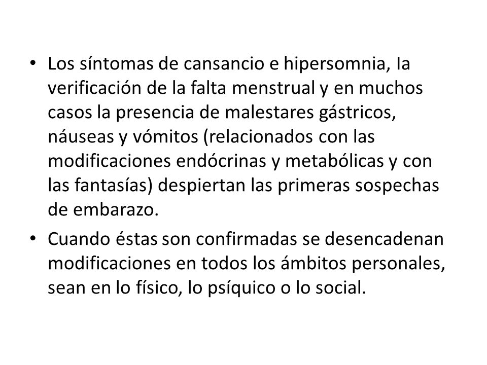 Los síntomas de cansancio e hipersomnia, Ia verificación de la falta menstrual y en muchos casos la presencia de malestares gástricos, náuseas y vómitos (relacionados con las modificaciones endócrinas y metabólicas y con las fantasías) despiertan las primeras sospechas de embarazo.