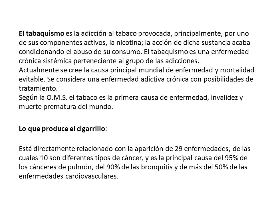 El tabaquismo es la adicción al tabaco provocada, principalmente, por uno de sus componentes activos, la nicotina; la acción de dicha sustancia acaba condicionando el abuso de su consumo. El tabaquismo es una enfermedad crónica sistémica perteneciente al grupo de las adicciones. Actualmente se cree la causa principal mundial de enfermedad y mortalidad evitable. Se considera una enfermedad adictiva crónica con posibilidades de tratamiento. Según la O.M.S. el tabaco es la primera causa de enfermedad, invalidez y muerte prematura del mundo.