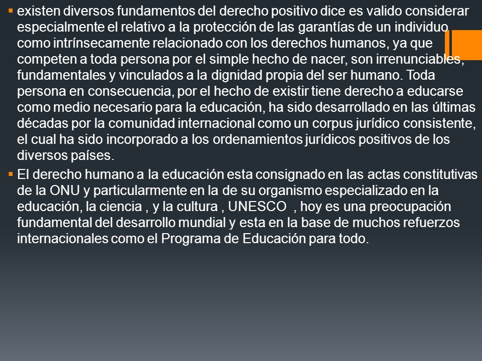 existen diversos fundamentos del derecho positivo dice es valido considerar especialmente el relativo a la protección de las garantías de un individuo como intrínsecamente relacionado con los derechos humanos, ya que competen a toda persona por el simple hecho de nacer, son irrenunciables, fundamentales y vinculados a la dignidad propia del ser humano. Toda persona en consecuencia, por el hecho de existir tiene derecho a educarse como medio necesario para la educación, ha sido desarrollado en las últimas décadas por la comunidad internacional como un corpus jurídico consistente, el cual ha sido incorporado a los ordenamientos jurídicos positivos de los diversos países.