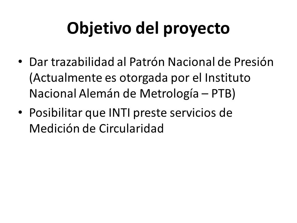Objetivo del proyecto Dar trazabilidad al Patrón Nacional de Presión (Actualmente es otorgada por el Instituto Nacional Alemán de Metrología – PTB)
