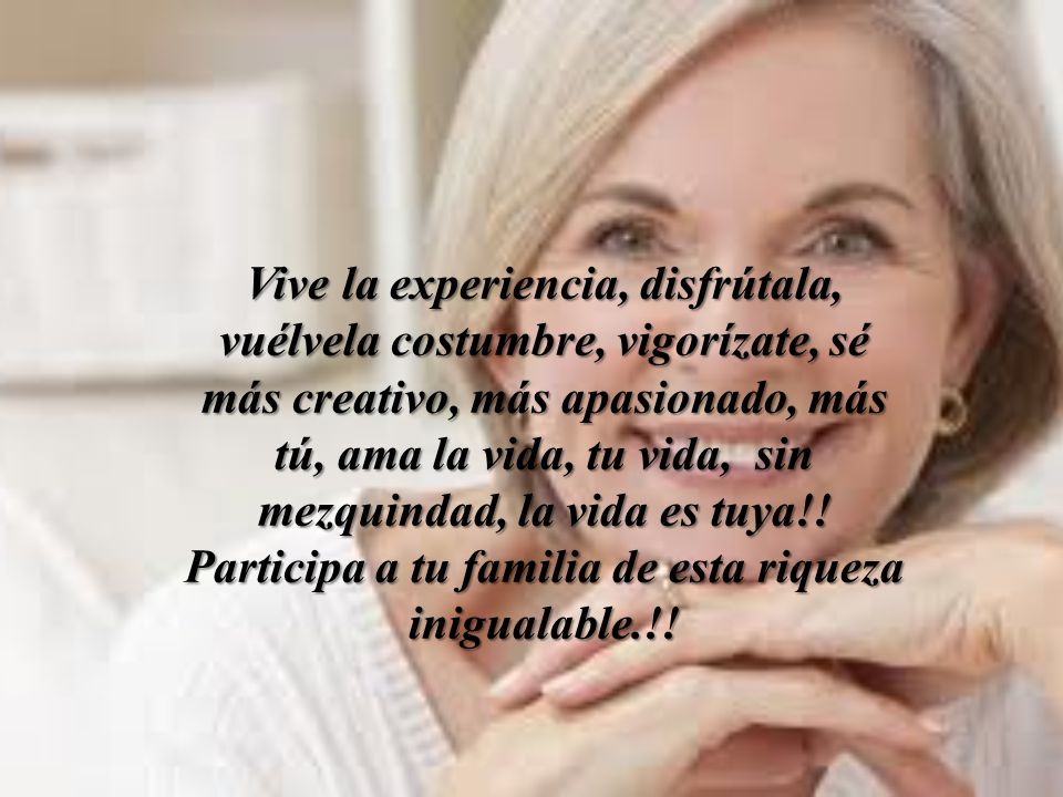 Vive la experiencia, disfrútala, vuélvela costumbre, vigorízate, sé más creativo, más apasionado, más tú, ama la vida, tu vida, sin mezquindad, la vida es tuya!.