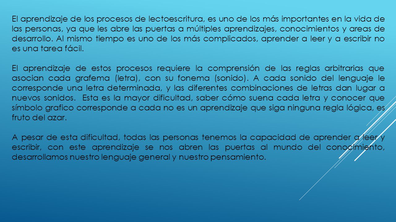 El aprendizaje de los procesos de lectoescritura, es uno de los más importantes en la vida de las personas, ya que les abre las puertas a múltiples aprendizajes, conocimientos y areas de desarrollo. Al mismo tiempo es uno de los más complicados, aprender a leer y a escribir no es una tarea fácil.
