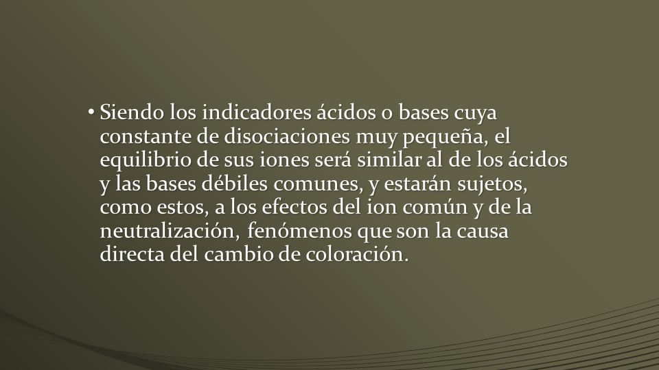 Siendo los indicadores ácidos o bases cuya constante de disociaciones muy pequeña, el equilibrio de sus iones será similar al de los ácidos y las bases débiles comunes, y estarán sujetos, como estos, a los efectos del ion común y de la neutralización, fenómenos que son la causa directa del cambio de coloración.