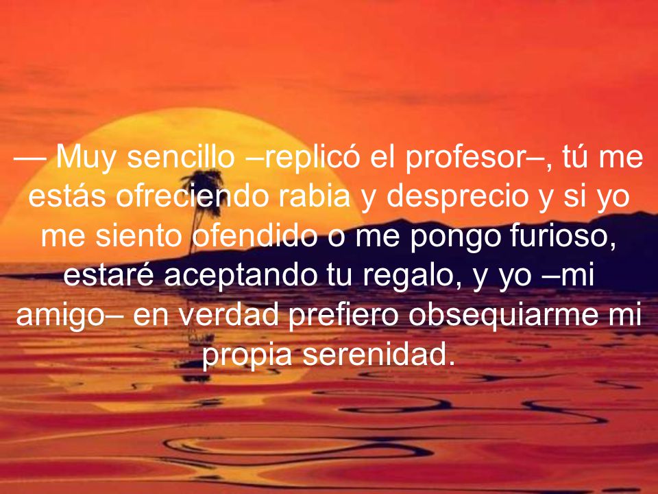 — Muy sencillo –replicó el profesor–, tú me estás ofreciendo rabia y desprecio y si yo me siento ofendido o me pongo furioso, estaré aceptando tu regalo, y yo –mi amigo– en verdad prefiero obsequiarme mi propia serenidad.