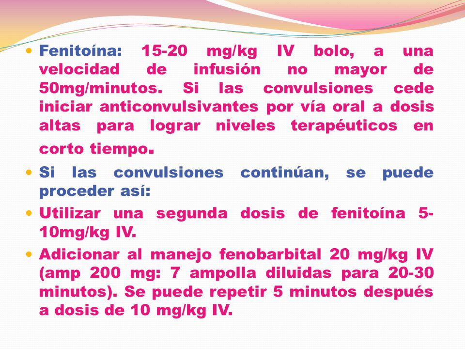 Fenitoína: mg/kg IV bolo, a una velocidad de infusión no mayor de 50mg/minutos. Si las convulsiones cede iniciar anticonvulsivantes por vía oral a dosis altas para lograr niveles terapéuticos en corto tiempo.