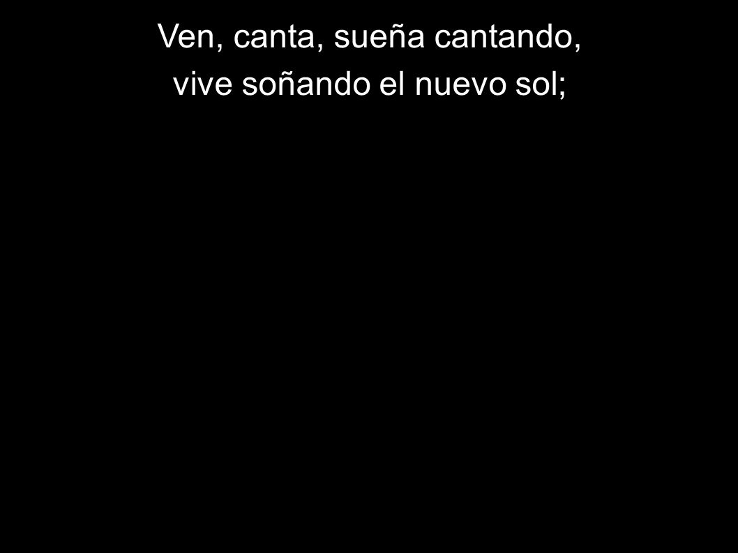 Ven, canta, sueña cantando, vive soñando el nuevo sol;