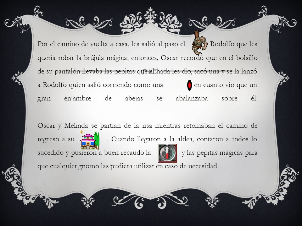 Por el camino de vuelta a casa, les salió al paso el Rodolfo que les quería robar la brújula mágica; entonces, Oscar recordó que en el bolsillo de su pantalón llevaba las pepitas que el hada les dio, sacó una y se la lanzó a Rodolfo quien salió corriendo como una en cuanto vio que un gran enjambre de abejas se abalanzaba sobre él.