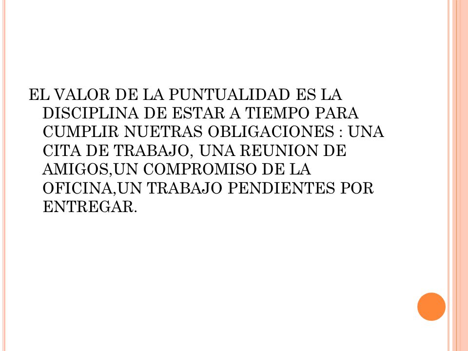 EL VALOR DE LA PUNTUALIDAD ES LA DISCIPLINA DE ESTAR A TIEMPO PARA CUMPLIR NUETRAS OBLIGACIONES : UNA CITA DE TRABAJO, UNA REUNION DE AMIGOS,UN COMPROMISO DE LA OFICINA,UN TRABAJO PENDIENTES POR ENTREGAR.