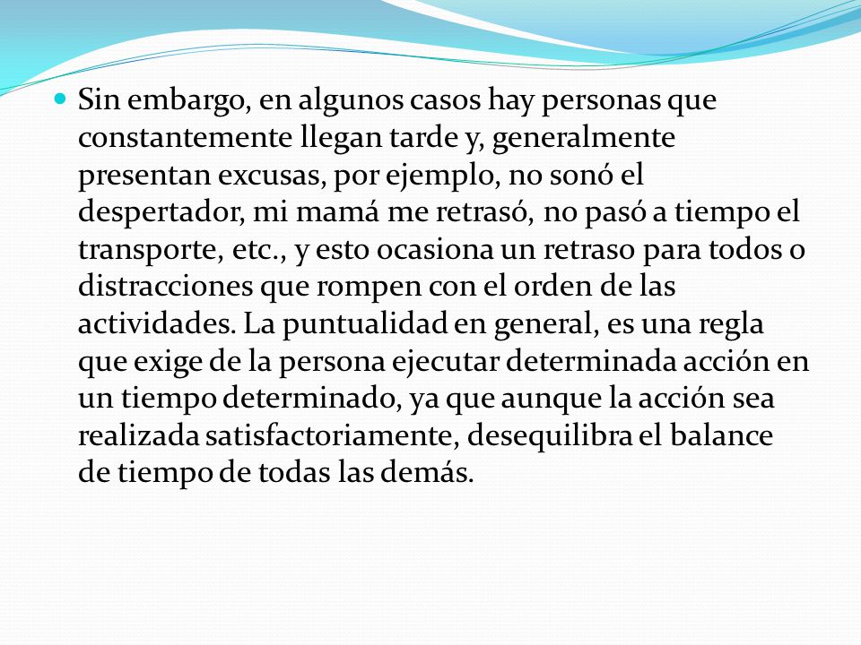Sin embargo, en algunos casos hay personas que constantemente llegan tarde y, generalmente presentan excusas, por ejemplo, no sonó el despertador, mi mamá me retrasó, no pasó a tiempo el transporte, etc., y esto ocasiona un retraso para todos o distracciones que rompen con el orden de las actividades.