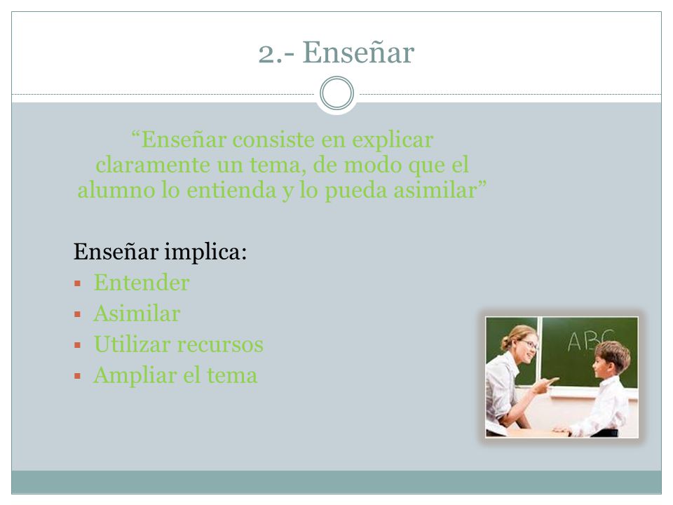 2.- Enseñar Enseñar consiste en explicar claramente un tema, de modo que el alumno lo entienda y lo pueda asimilar