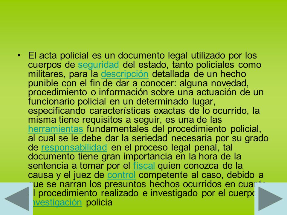 El acta policial es un documento legal utilizado por los cuerpos de seguridad del estado, tanto policiales como militares, para la descripción detallada de un hecho punible con el fin de dar a conocer: alguna novedad, procedimiento o información sobre una actuación de un funcionario policial en un determinado lugar, especificando características exactas de lo ocurrido, la misma tiene requisitos a seguir, es una de las herramientas fundamentales del procedimiento policial, al cual se le debe dar la seriedad necesaria por su grado de responsabilidad en el proceso legal penal, tal documento tiene gran importancia en la hora de la sentencia a tomar por el fiscal quien conozca de la causa y el juez de control competente al caso, debido a que se narran los presuntos hechos ocurridos en cuanto al procedimiento realizado e investigado por el cuerpo investigación policia