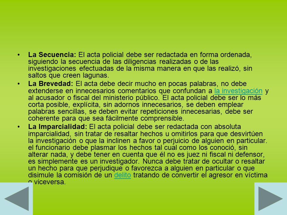 La Secuencia: El acta policial debe ser redactada en forma ordenada, siguiendo la secuencia de las diligencias realizadas o de las investigaciones efectuadas de la misma manera en que las realizó, sin saltos que creen lagunas.