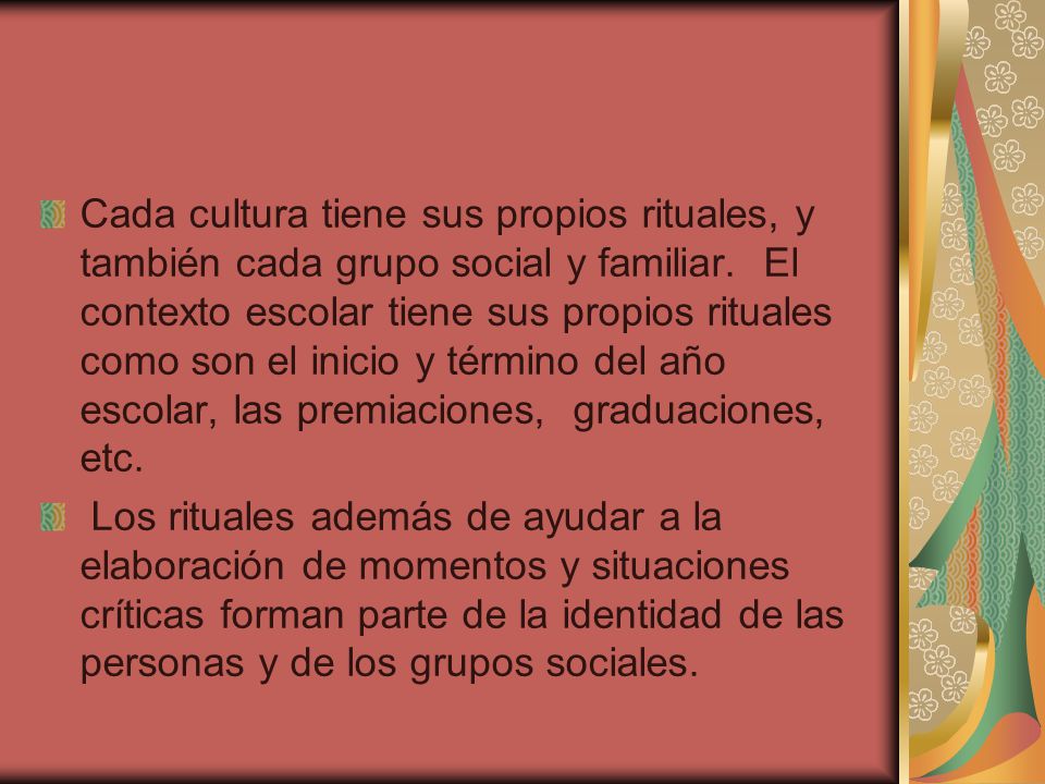 Cada cultura tiene sus propios rituales, y también cada grupo social y familiar. El contexto escolar tiene sus propios rituales como son el inicio y término del año escolar, las premiaciones, graduaciones, etc.