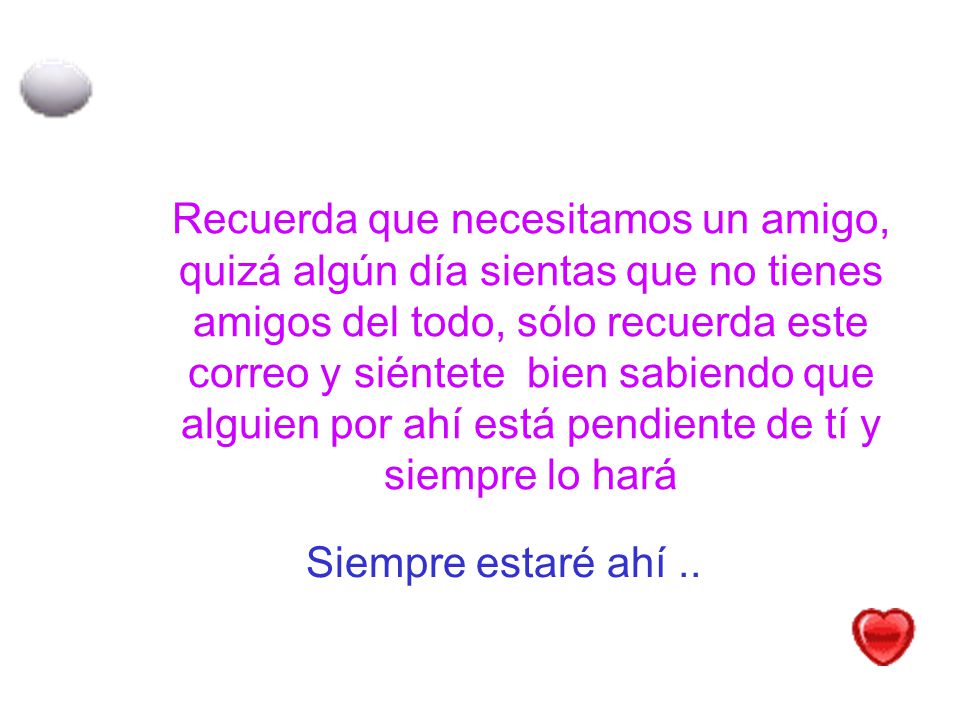 Recuerda que necesitamos un amigo, quizá algún día sientas que no tienes amigos del todo, sólo recuerda este correo y siéntete bien sabiendo que alguien por ahí está pendiente de tí y siempre lo hará