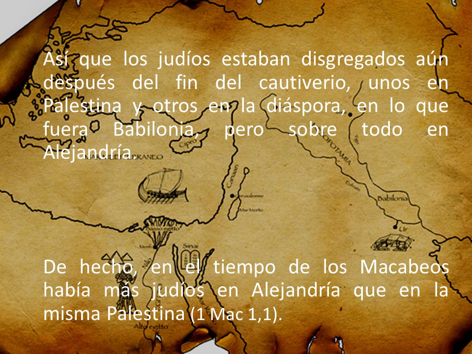 Así que los judíos estaban disgregados aún después del fin del cautiverio, unos en Palestina y otros en la diáspora, en lo que fuera Babilonia, pero sobre todo en Alejandría.