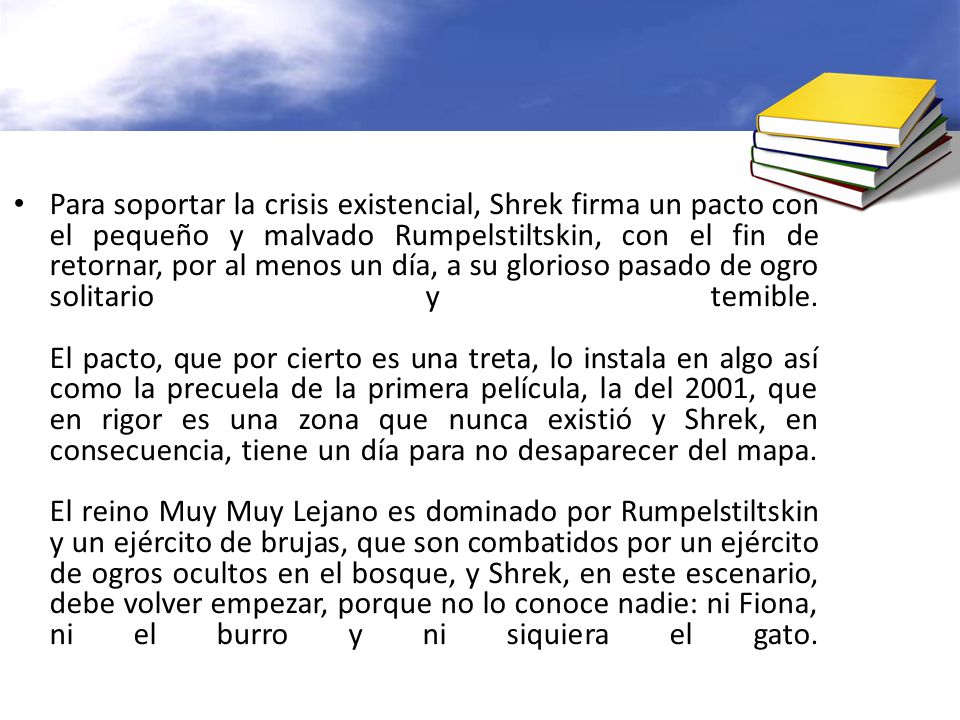 Para soportar la crisis existencial, Shrek firma un pacto con el pequeño y malvado Rumpelstiltskin, con el fin de retornar, por al menos un día, a su glorioso pasado de ogro solitario y temible.